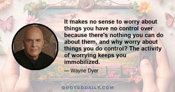 It makes no sense to worry about things you have no control over because there's nothing you can do about them, and why worry about things you do control? The activity of worrying keeps you immobilized.