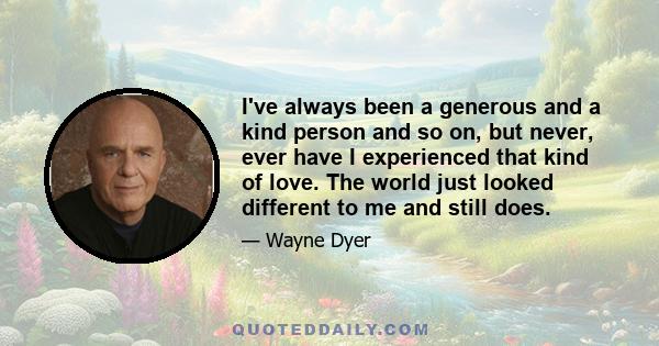 I've always been a generous and a kind person and so on, but never, ever have I experienced that kind of love. The world just looked different to me and still does.