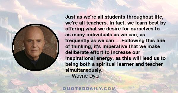 Just as we're all students throughout life, we're all teachers. In fact, we learn best by offering what we desire for ourselves to as many individuals as we can, as frequently as we can.....Following this line of