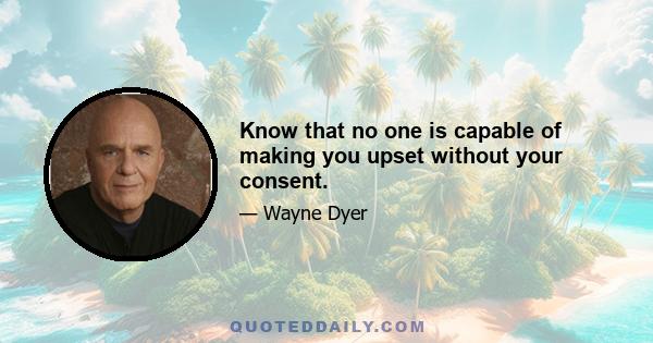 Know that no one is capable of making you upset without your consent.