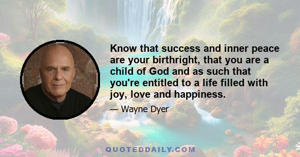 Know that success and inner peace are your birthright, that you are a child of God and as such that you're entitled to a life filled with joy, love and happiness.