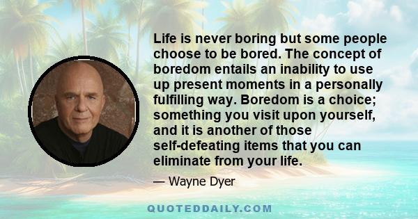 Life is never boring but some people choose to be bored. The concept of boredom entails an inability to use up present moments in a personally fulfilling way. Boredom is a choice; something you visit upon yourself, and