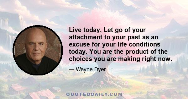 Live today. Let go of your attachment to your past as an excuse for your life conditions today. You are the product of the choices you are making right now.