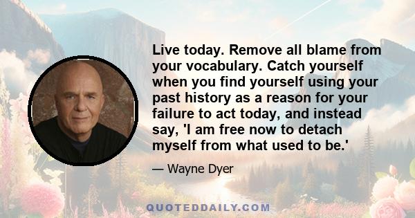 Live today. Remove all blame from your vocabulary. Catch yourself when you find yourself using your past history as a reason for your failure to act today, and instead say, 'I am free now to detach myself from what used 