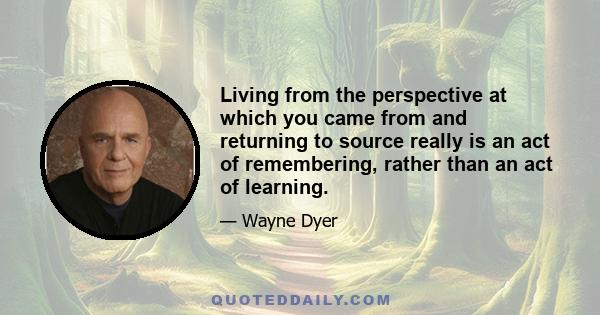 Living from the perspective at which you came from and returning to source really is an act of remembering, rather than an act of learning.