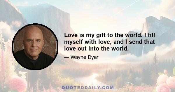 Love is my gift to the world. I fill myself with love, and I send that love out into the world.