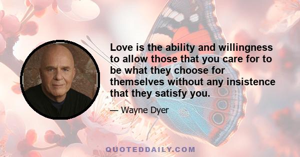 Love is the ability and willingness to allow those that you care for to be what they choose for themselves without any insistence that they satisfy you.