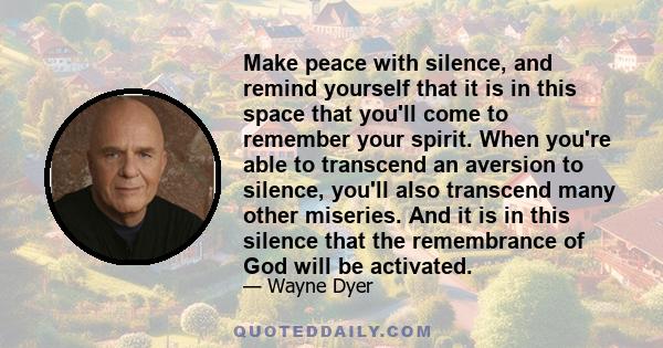 Make peace with silence, and remind yourself that it is in this space that you'll come to remember your spirit. When you're able to transcend an aversion to silence, you'll also transcend many other miseries. And it is