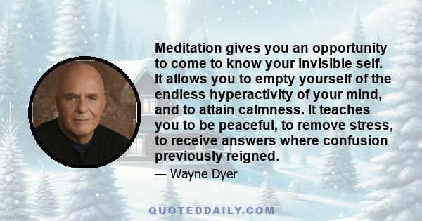 Meditation gives you an opportunity to come to know your invisible self. It allows you to empty yourself of the endless hyperactivity of your mind, and to attain calmness. It teaches you to be peaceful, to remove