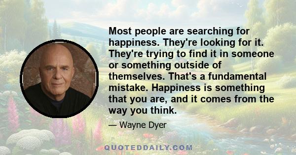 Most people are searching for happiness. They're looking for it. They're trying to find it in someone or something outside of themselves. That's a fundamental mistake. Happiness is something that you are, and it comes