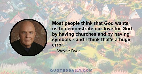 Most people think that God wants us to demonstrate our love for God by having churches and by having symbols - and I think that's a huge error.