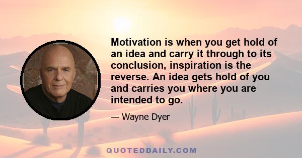 Motivation is when you get hold of an idea and carry it through to its conclusion, inspiration is the reverse. An idea gets hold of you and carries you where you are intended to go.