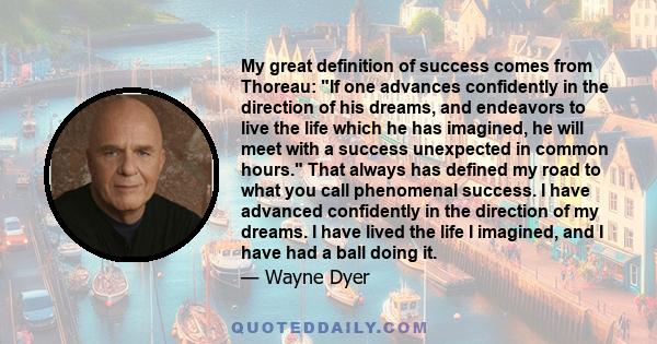 My great definition of success comes from Thoreau: If one advances confidently in the direction of his dreams, and endeavors to live the life which he has imagined, he will meet with a success unexpected in common