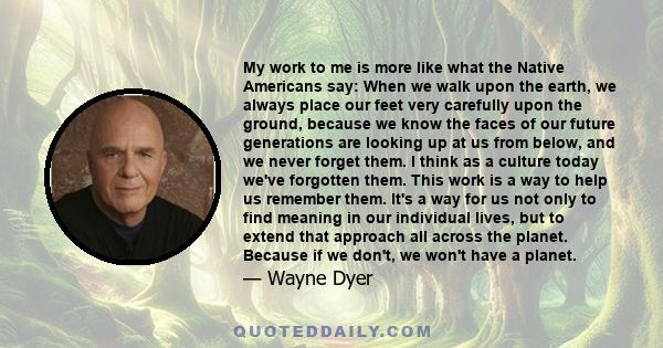 My work to me is more like what the Native Americans say: When we walk upon the earth, we always place our feet very carefully upon the ground, because we know the faces of our future generations are looking up at us