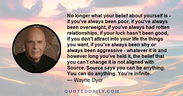 No longer what your belief about yourself is - if you've always been poor, if you've always been overweight, if you've always had rotten relationships, if your luck hasn't been good, if you don't attract into your life