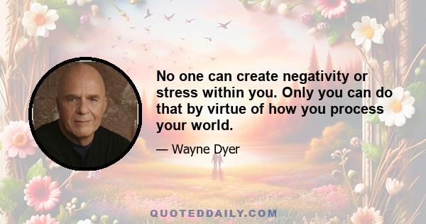 No one can create negativity or stress within you. Only you can do that by virtue of how you process your world.