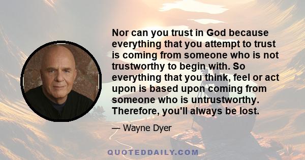 Nor can you trust in God because everything that you attempt to trust is coming from someone who is not trustworthy to begin with. So everything that you think, feel or act upon is based upon coming from someone who is