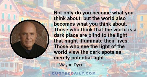 Not only do you become what you think about, but the world also becomes what you think about. Those who think that the world is a dark place are blind to the light that might illuminate their lives. Those who see the