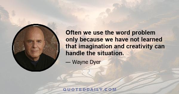 Often we use the word problem only because we have not learned that imagination and creativity can handle the situation.