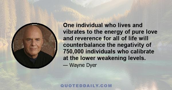 One individual who lives and vibrates to the energy of pure love and reverence for all of life will counterbalance the negativity of 750,000 individuals who calibrate at the lower weakening levels.