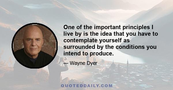 One of the important principles I live by is the idea that you have to contemplate yourself as surrounded by the conditions you intend to produce.