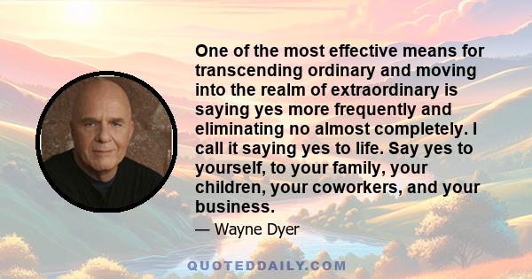 One of the most effective means for transcending ordinary and moving into the realm of extraordinary is saying yes more frequently and eliminating no almost completely. I call it saying yes to life. Say yes to yourself, 