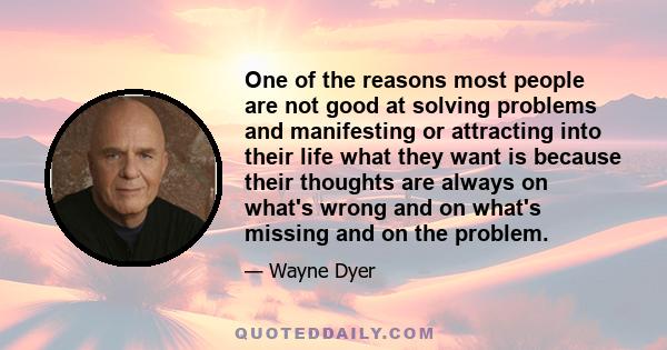 One of the reasons most people are not good at solving problems and manifesting or attracting into their life what they want is because their thoughts are always on what's wrong and on what's missing and on the problem.