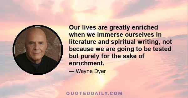 Our lives are greatly enriched when we immerse ourselves in literature and spiritual writing, not because we are going to be tested but purely for the sake of enrichment.