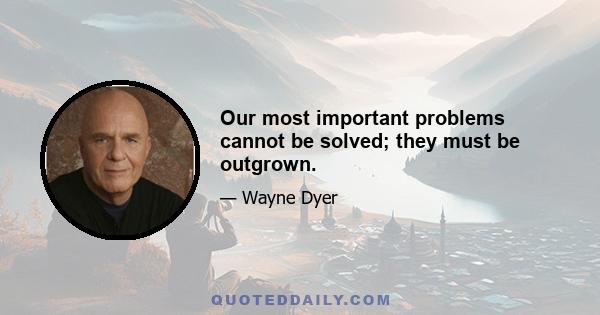 Our most important problems cannot be solved; they must be outgrown.