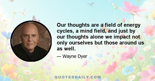 Our thoughts are a field of energy cycles, a mind field, and just by our thoughts alone we impact not only ourselves but those around us as well.