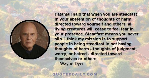 Patanjali said that when you are steadfast in your abstention of thoughts of harm directed toward yourself and others, all living creatures will cease to feel fear in your presence. Steadfast means you never slip. I