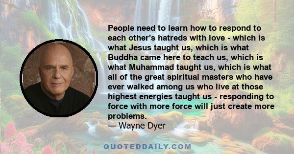 People need to learn how to respond to each other's hatreds with love - which is what Jesus taught us, which is what Buddha came here to teach us, which is what Muhammad taught us, which is what all of the great