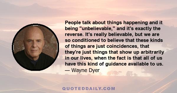 People talk about things happening and it being unbelievable, and it's exactly the reverse. It's really believable, but we are so conditioned to believe that these kinds of things are just coincidences, that they're