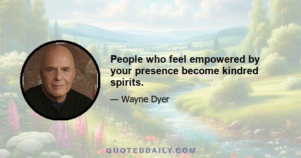 People who feel empowered by your presence become kindred spirits.