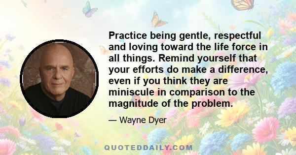 Practice being gentle, respectful and loving toward the life force in all things. Remind yourself that your efforts do make a difference, even if you think they are miniscule in comparison to the magnitude of the