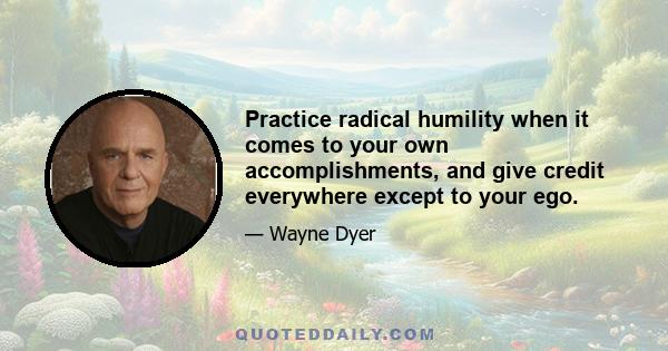 Practice radical humility when it comes to your own accomplishments, and give credit everywhere except to your ego.