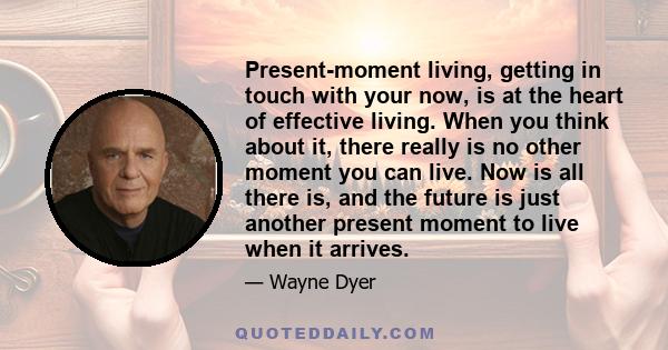 Present-moment living, getting in touch with your now, is at the heart of effective living. When you think about it, there really is no other moment you can live. Now is all there is, and the future is just another