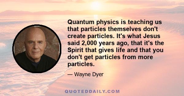 Quantum physics is teaching us that particles themselves don't create particles. It's what Jesus said 2,000 years ago, that it's the Spirit that gives life and that you don't get particles from more particles.