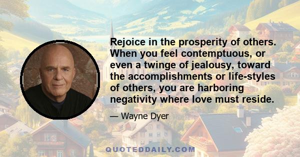 Rejoice in the prosperity of others. When you feel contemptuous, or even a twinge of jealousy, toward the accomplishments or life-styles of others, you are harboring negativity where love must reside.