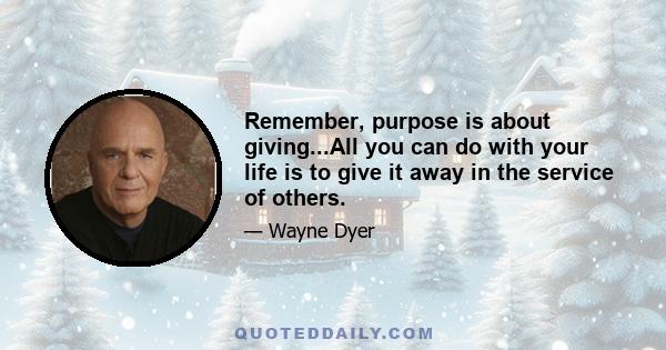 Remember, purpose is about giving...All you can do with your life is to give it away in the service of others.