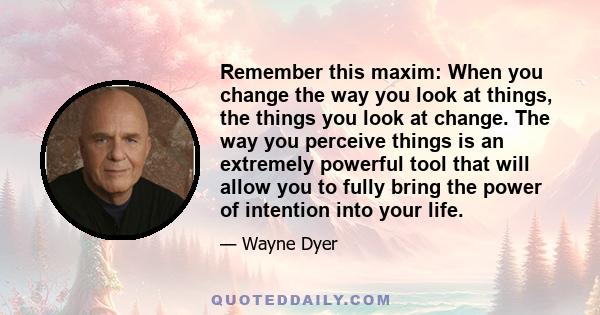 Remember this maxim: When you change the way you look at things, the things you look at change. The way you perceive things is an extremely powerful tool that will allow you to fully bring the power of intention into