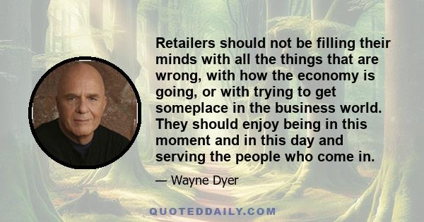 Retailers should not be filling their minds with all the things that are wrong, with how the economy is going, or with trying to get someplace in the business world. They should enjoy being in this moment and in this