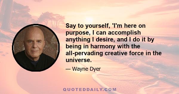 Say to yourself, 'I'm here on purpose, I can accomplish anything I desire, and I do it by being in harmony with the all-pervading creative force in the universe.