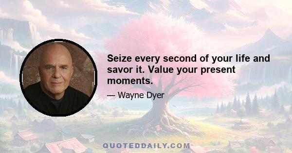 Seize every second of your life and savor it. Value your present moments.