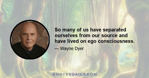 So many of us have separated ourselves from our source and have lived on ego consciousness.