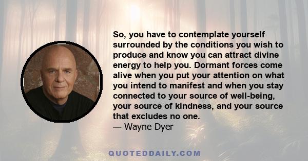 So, you have to contemplate yourself surrounded by the conditions you wish to produce and know you can attract divine energy to help you. Dormant forces come alive when you put your attention on what you intend to