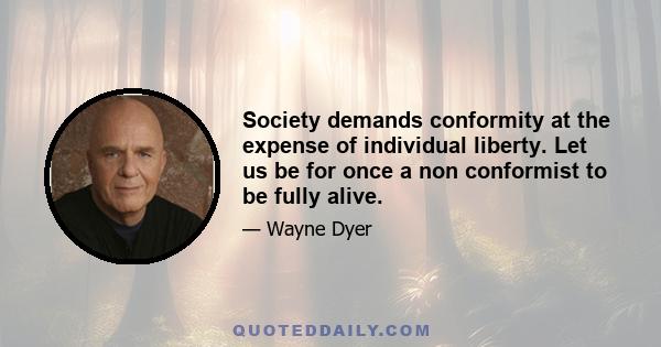 Society demands conformity at the expense of individual liberty. Let us be for once a non conformist to be fully alive.