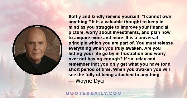 Softly and kindly remind yourself, ''I cannot own anything.'' It is a valuable thought to keep in mind as you struggle to improve your financial picture, worry about investments, and plan how to acquire more and more.