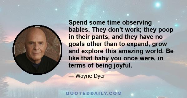 Spend some time observing babies. They don't work; they poop in their pants, and they have no goals other than to expand, grow and explore this amazing world. Be like that baby you once were, in terms of being joyful.