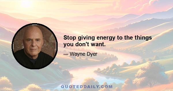 Stop giving energy to the things you don't want.